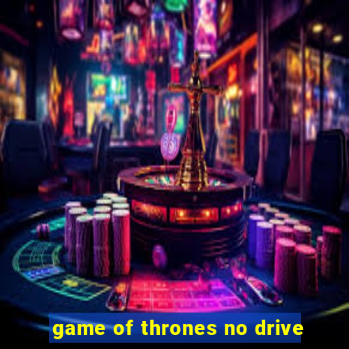 game of thrones no drive