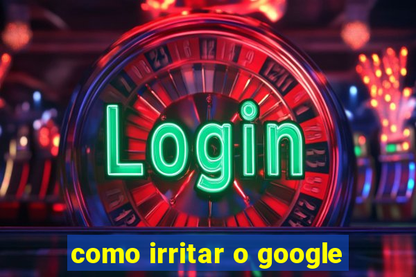 como irritar o google