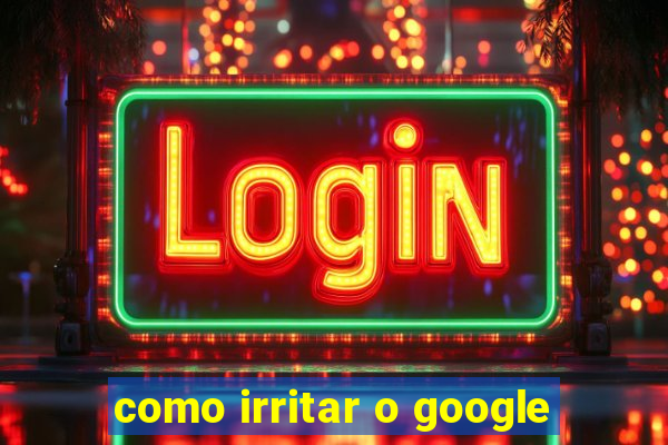 como irritar o google