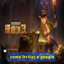 como irritar o google