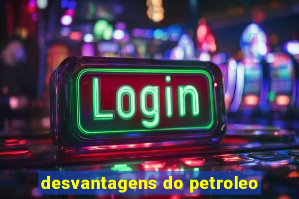 desvantagens do petroleo