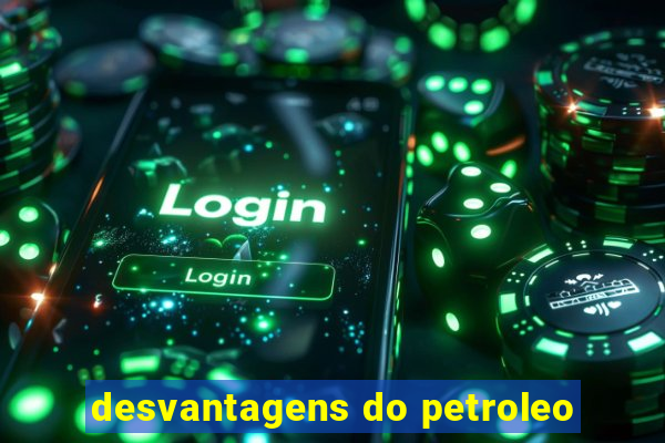 desvantagens do petroleo