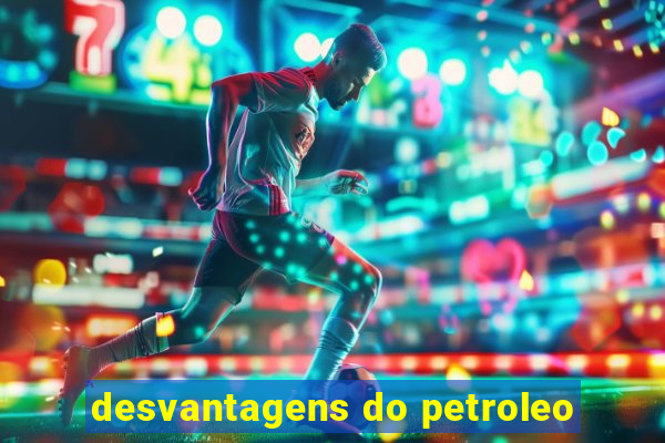 desvantagens do petroleo