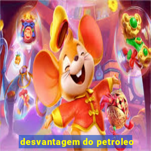 desvantagem do petroleo